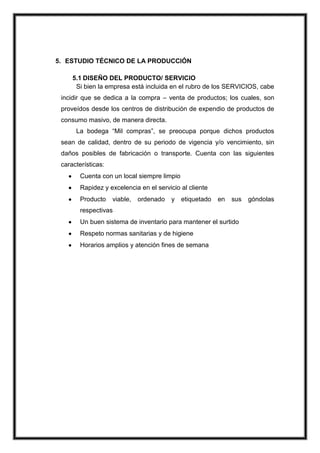 5. ESTUDIO TÉCNICO DE LA PRODUCCIÓN
5.1 DISEÑO DEL PRODUCTO/ SERVICIO
Si bien la empresa está incluida en el rubro de los SERVICIOS, cabe
incidir que se dedica a la compra – venta de productos; los cuales, son
proveídos desde los centros de distribución de expendio de productos de
consumo masivo, de manera directa.
La bodega “Mil compras”, se preocupa porque dichos productos
sean de calidad, dentro de su periodo de vigencia y/o vencimiento, sin
daños posibles de fabricación o transporte. Cuenta con las siguientes
características:
Cuenta con un local siempre limpio
Rapidez y excelencia en el servicio al cliente
Producto

viable,

ordenado

y

etiquetado

en

sus

respectivas
Un buen sistema de inventario para mantener el surtido
Respeto normas sanitarias y de higiene
Horarios amplios y atención fines de semana

góndolas

 