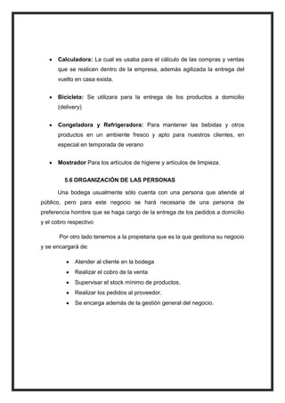 Calculadora: La cual es usaba para el cálculo de las compras y ventas
que se realicen dentro de la empresa, además agilizada la entrega del
vuelto en casa exista.
Bicicleta: Se utilizara para la entrega de los productos a domicilio
(delivery)
Congeladora y Refrigeradora: Para mantener las bebidas y otros
productos en un ambiente fresco y apto para nuestros clientes, en
especial en temporada de verano
Mostrador Para los artículos de higiene y artículos de limpieza.
5.6 ORGANIZACIÓN DE LAS PERSONAS
Una bodega usualmente sólo cuenta con una persona que atiende al
público, pero para este negocio se hará necesaria de una persona de
preferencia hombre que se haga cargo de la entrega de los pedidos a domicilio
y el cobro respectivo
Por otro lado tenemos a la propietaria que es la que gestiona su negocio
y se encargará de:
Atender al cliente en la bodega
Realizar el cobro de la venta
Supervisar el stock mínimo de productos,
Realizar los pedidos al proveedor.
Se encarga además de la gestión general del negocio.

 