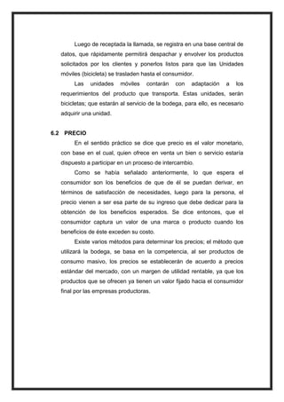Luego de receptada la llamada, se registra en una base central de
datos, que rápidamente permitirá despachar y envolver los productos
solicitados por los clientes y ponerlos listos para que las Unidades
móviles (bicicleta) se trasladen hasta el consumidor.
Las

unidades

móviles

contarán

con

adaptación

a

los

requerimientos del producto que transporta. Estas unidades, serán
bicicletas; que estarán al servicio de la bodega, para ello, es necesario
adquirir una unidad.

6.2 PRECIO
En el sentido práctico se dice que precio es el valor monetario,
con base en el cual, quien ofrece en venta un bien o servicio estaría
dispuesto a participar en un proceso de intercambio.
Como se había señalado anteriormente, lo que espera el
consumidor son los beneficios de que de él se puedan derivar, en
términos de satisfacción de necesidades, luego para la persona, el
precio vienen a ser esa parte de su ingreso que debe dedicar para la
obtención de los beneficios esperados. Se dice entonces, que el
consumidor captura un valor de una marca o producto cuando los
beneficios de éste exceden su costo.
Existe varios métodos para determinar los precios; el método que
utilizará la bodega, se basa en la competencia, al ser productos de
consumo masivo, los precios se establecerán de acuerdo a precios
estándar del mercado, con un margen de utilidad rentable, ya que los
productos que se ofrecen ya tienen un valor fijado hacia el consumidor
final por las empresas productoras.

 