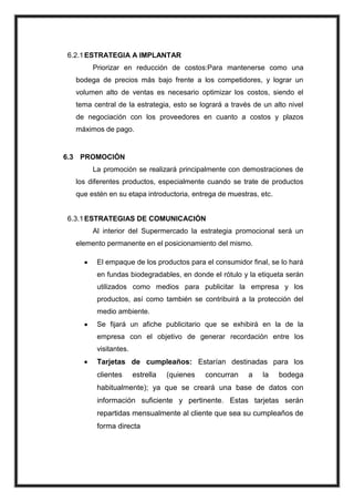 6.2.1 ESTRATEGIA A IMPLANTAR
Priorizar en reducción de costos:Para mantenerse como una
bodega de precios más bajo frente a los competidores, y lograr un
volumen alto de ventas es necesario optimizar los costos, siendo el
tema central de la estrategia, esto se logrará a través de un alto nivel
de negociación con los proveedores en cuanto a costos y plazos
máximos de pago.

6.3 PROMOCIÓN
La promoción se realizará principalmente con demostraciones de
los diferentes productos, especialmente cuando se trate de productos
que estén en su etapa introductoria, entrega de muestras, etc.

6.3.1 ESTRATEGIAS DE COMUNICACIÓN
Al interior del Supermercado la estrategia promocional será un
elemento permanente en el posicionamiento del mismo.
El empaque de los productos para el consumidor final, se lo hará
en fundas biodegradables, en donde el rótulo y la etiqueta serán
utilizados como medios para publicitar la empresa y los
productos, así como también se contribuirá a la protección del
medio ambiente.
Se fijará un afiche publicitario que se exhibirá en la de la
empresa con el objetivo de generar recordación entre los
visitantes.

Tarjetas de cumpleaños: Estarían destinadas para los
clientes

estrella

(quienes

concurran

a

la

bodega

habitualmente); ya que se creará una base de datos con
información suficiente y pertinente. Estas tarjetas serán
repartidas mensualmente al cliente que sea su cumpleaños de
forma directa

 