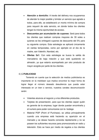 Atención a domicilio: A través del delivery nos ocuparemos
de atender lo mejor posible y brindar un servicio que agrade a
todos, para ello, se establecerá un monto mínimo de compra
para requerir de este servicio, en donde todos los clientes
tengan la misma oportunidad de acceso.
Descuentos por acumulación de cupones: Será para todos
los clientes que realicen compras mayores de 30 soles a
quienes se les entregará cupones de descuento del 5% para
su siguiente compra. Esta estrategia se aplicará únicamente
en ciertas temporadas, como por ejemplo en el día de la
madre, san Valentín, Navidad, etc.
Ofertas 2x1: Con esta estrategia se busca la salida de
mercadería de baja rotación y que está quedando en
almacén, ya que estaría acompañado por otro producto de
mayor acogida por parte de los clientes.

6.3.2 PUBLICIDAD
Teniendo en cuenta que la selección de medios publicitarios es
importante en la medidaen que implica encontrar la mejor forma de
lograr llegar al número deseado deaudiencia que pueda estar
interesada en un bien o servicio, nuestros canales decomunicación
serán:

Volantes alusivos al negocio y a los diferentes productos.
Tarjetas de presentación, para que los clientes sepan quién
es gerente de la empresa, lugar donde puedan encontrarla y
el numero para poder comunicarse con la bodega
Material POP (Point of Purchase), se utiliza principalmente
cuando una empresa está haciendo su aparición en el
mercado y se desea hacerla conocida rápidamente y no se
poseen los suficientes recursos para promocionarla en radio y
televisión. Esto se hace por medio de regalos a los clientes

 