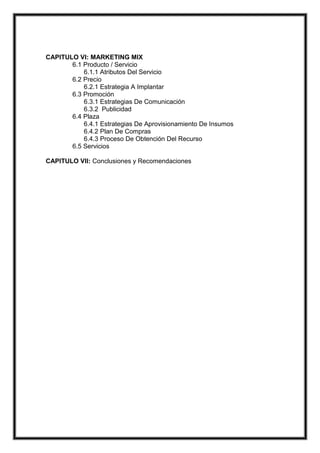 CAPITULO VI: MARKETING MIX
6.1 Producto / Servicio
6.1.1 Atributos Del Servicio
6.2 Precio
6.2.1 Estrategia A Implantar
6.3 Promoción
6.3.1 Estrategias De Comunicación
6.3.2 Publicidad
6.4 Plaza
6.4.1 Estrategias De Aprovisionamiento De Insumos
6.4.2 Plan De Compras
6.4.3 Proceso De Obtención Del Recurso
6.5 Servicios
CAPITULO VII: Conclusiones y Recomendaciones

 