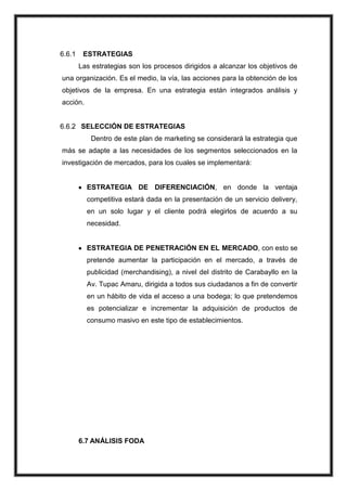 6.6.1

ESTRATEGIAS
Las estrategias son los procesos dirigidos a alcanzar los objetivos de

una organización. Es el medio, la vía, las acciones para la obtención de los
objetivos de la empresa. En una estrategia están integrados análisis y
acción.

6.6.2 SELECCIÓN DE ESTRATEGIAS
Dentro de este plan de marketing se considerará la estrategia que
más se adapte a las necesidades de los segmentos seleccionados en la
investigación de mercados, para los cuales se implementará:

ESTRATEGIA DE DIFERENCIACIÓN, en donde la ventaja
competitiva estará dada en la presentación de un servicio delivery,
en un solo lugar y el cliente podrá elegirlos de acuerdo a su
necesidad.

ESTRATEGIA DE PENETRACIÓN EN EL MERCADO, con esto se
pretende aumentar la participación en el mercado, a través de
publicidad (merchandising), a nivel del distrito de Carabayllo en la
Av. Tupac Amaru, dirigida a todos sus ciudadanos a fin de convertir
en un hábito de vida el acceso a una bodega; lo que pretendemos
es potencializar e incrementar la adquisición de productos de
consumo masivo en este tipo de establecimientos.

6.7 ANÁLISIS FODA

 