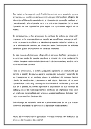 Este trabajo se ha preparado con la finalidad de servir de apoyo a cualquier persona
o instancia, que en el ámbito de la administración esté

interesada en allegarse de

elementos sólidamente soportados en la integración de personal a través de un
caso de estudio, el cual permite hacer una evaluación diagnóstica del personal
operativo de una organización para lograr con oportunidad mejoras en la
misma.

En consecuencia, se han presentado las ventajas del sistema de integración
propuesto en la empresa objeto de estudio, ya que al hacer una comparación
entre los procesos empíricos que prevalecen y aquellos rediseñados con apoyo
de la administración científica, se favorecen a estos últimos dados los múltiples
beneficios que se enunciaron en los capítulos anteriores.

De esta manera, el sistema de integración de personal diseñado y propuesto a
la empresa objeto de estudio contribuye a mejorar de forma sustancial la
manera de operar mediante la implementación de herramientas y técnicas de la
administración de personal.

Para los empresarios, el sistema propuesto representa un instrumento que
permite la gestión de recursos para la contratación, inducción y desarrollo de
los trabajadores en un contexto donde la volatilidad del mercado laboral
dificulta la identificación y permanencia del mismo. Asimismo, al personal
operativo que cuenta hoy con mayores conocimientos, habilidades y actitudes
que en el pasado, le permite replantear la organización de sus procesos de
trabajo y alinear los objetivos personales con los de las empresas a fin de tener
un empleo de mayor calidad, con funciones y responsabilidades definidas y con
mejores perspectivas de desarrollo.

Sin embargo, es necesario tomar en cuenta limitaciones en las que pueden
incurrir las empresas y el personal en la aplicación de éste sistema:

• Falta de documentación de políticas de recursos humanos a fin de facilitar los
procesos de integración de personal.

 