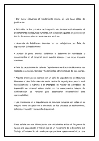 • Dar mayor relevancia al reclutamiento interno sin una base sólida de
justificación.
• Atribución de los procesos de integración de personal exclusivamente al
Departamento de Recursos Humanos, sin considerar aquellas áreas que en el
ámbito de su competencia demanden sus servicios.
• Ausencia de habilidades laborales en los trabajadores por falta de
capacitación y adiestramiento
• Aunado al punto anterior, considerar el desarrollo de habilidades y
conocimientos en el personal, como eventos aislados y no como procesos
continuos.
• Falta de capacitación del Jefe del Departamento de Recursos Humanos con
respecto a corrientes, técnicas y herramientas administrativas de este campo.
• Algunas empresas no cuentan con un Jefe de Departamento de Recursos
Humanos o bien dicha área no existe dentro del organigrama para lo cual
necesariamente el Gerente o el encargado de realizar las actividades de
integración de personal, deben contar con los conocimientos básicos de
Administración

de

Personal

para

desempeñar

eficientemente

esta

responsabilidad.
• Las inversiones en el departamento de recursos humanos son vistas en su
mayoría como un gasto en el desarrollo de los procesos de reclutamiento,
selección, inducción y desarrollo de personal.

Cabe señalar en este último punto, que actualmente existe el Programa de
Apoyo a la Capacitación (PAC) el cual es un mecanismo de la Secretaría del
Trabajo y Previsión Social creado para proporcionar apoyos económicos para

 