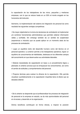 la capacitación de los trabajadores de las micro, pequeñas y medianas
empresas, con lo que se reduce hasta en un 50% el monto erogado en los
honorarios del instructor.

Asimismo, la implementación del sistema de integración de personal da como
resultado las siguientes ventajas competitivas:
• Da mayor objetividad en la toma de decisiones de contratación al implementar
y/o combinar herramientas administrativas que permiten obtener información
válida y confiable. Sin embargo también da un sentido de subjetividad
(experiencia e intuición) que se puede aplicar en un momento dado de los
procesos de contratación.
• Logra un equilibrio tanto del desarrollo humano como del técnico en el
personal operativo. Lo anterior permite a los trabajadores operativos, lograr un
equilibrio de conocimientos de habilidades, destrezas en los diferentes campos
del conocimiento en que desenvuelve sus actividades laborales.
• Detecta necesidades de capacitación en base a un procedimiento lógico y
planeado; lo anterior provoca que se enriquezcan los conocimientos, así como
el cambio de actitudes y comportamientos del personal.
• Propone técnicas para evaluar la eficacia de la capacitación. Ello permite
visualizar cuantitativamente si la capacitación impartida tiene el efecto que se
deseaba obtener.

• De lo anterior se desprende que al profesionalizar los procesos de integración
de personal en la empresa en estudio, se da más oportunidades del personal
en el acceso y desarrollo en la organización.

Dichos beneficios contribuyen en forma directa, a mejorar la posición

 