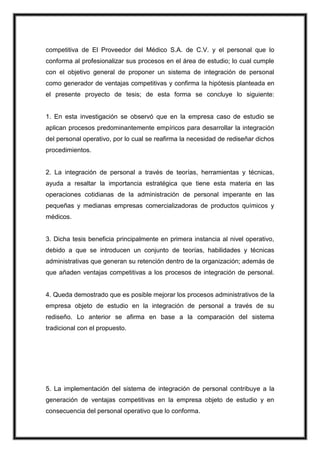 competitiva de El Proveedor del Médico S.A. de C.V. y el personal que lo
conforma al profesionalizar sus procesos en el área de estudio; lo cual cumple
con el objetivo general de proponer un sistema de integración de personal
como generador de ventajas competitivas y confirma la hipótesis planteada en
el presente proyecto de tesis; de esta forma se concluye lo siguiente:

1. En esta investigación se observó que en la empresa caso de estudio se
aplican procesos predominantemente empíricos para desarrollar la integración
del personal operativo, por lo cual se reafirma la necesidad de rediseñar dichos
procedimientos.

2. La integración de personal a través de teorías, herramientas y técnicas,
ayuda a resaltar la importancia estratégica que tiene esta materia en las
operaciones cotidianas de la administración de personal imperante en las
pequeñas y medianas empresas comercializadoras de productos químicos y
médicos.

3. Dicha tesis beneficia principalmente en primera instancia al nivel operativo,
debido a que se introducen un conjunto de teorías, habilidades y técnicas
administrativas que generan su retención dentro de la organización; además de
que añaden ventajas competitivas a los procesos de integración de personal.

4. Queda demostrado que es posible mejorar los procesos administrativos de la
empresa objeto de estudio en la integración de personal a través de su
rediseño. Lo anterior se afirma en base a la comparación del sistema
tradicional con el propuesto.

5. La implementación del sistema de integración de personal contribuye a la
generación de ventajas competitivas en la empresa objeto de estudio y en
consecuencia del personal operativo que lo conforma.

 