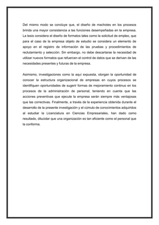 Del mismo modo se concluye que, el diseño de machotes en los procesos
brinda una mayor consistencia a las funciones desempeñadas en la empresa.
La tesis considera el diseño de formatos tales como la solicitud de empleo, que
para el caso de la empresa objeto de estudio se considera un elemento de
apoyo en el registro de información de las pruebas y procedimientos de
reclutamiento y selección. Sin embargo, no debe descartarse la necesidad de
utilizar nuevos formatos que refuercen el control de datos que se deriven de las
necesidades presentes y futuras de la empresa.

Asimismo, investigaciones como la aquí expuesta, otorgan la oportunidad de
conocer la estructura organizacional de empresas en cuyos procesos se
identifiquen oportunidades de sugerir formas de mejoramiento continuo en los
procesos de la administración de personal, teniendo en cuenta que las
acciones preventivas que ejecute la empresa serán siempre más ventajosas
que las correctivas. Finalmente, a través de la experiencia obtenida durante el
desarrollo de la presente investigación y el cúmulo de conocimientos adquiridos
al estudiar la Licenciatura en Ciencias Empresariales, han dado como
resultado, dilucidar que una organización es tan eficiente como el personal que
la conforma.

 