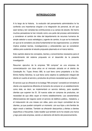 INTRODUCCION

A lo largo de la historia, la evolución del pensamiento administrativo le ha
conferido una importancia singular a la integración de personal, de ahí que
sean tantas y tan variadas las contribuciones a su campo de estudio. De hecho
muchos pensadores la han incluido como una parte del proceso administrativo
y consideran el cambio de roles del departamento de recursos humanos de
simple selector a socio estratégico y agente de cambio, lo que se ha traducido
en que se le considere una área fundamental en las organizaciones. Lo anterior
implica analizar teorías, investigaciones y antecedentes que se consideren
válidos para sustentar el estudio propuesto plasmado en el marco teórico.
Este capítulo abarca los conceptos, teorías y conocimientos necesarios para el
entendimiento del sistema propuesto en el desarrollo de la presente
investigación
Resumen ejecutivo de la empresa “Mil compras” es una empresa de
comercialización con doce años en el mercado ubicada en el distrito de
Carabayllo Av. Tupac Amaru 885, la cual tiene como propietaria a la Sra.
Elmira Núñez Sánchez, la cual tiene como objetivo la satisfacción integral del
cliente en cuanto al servicio y productos de primera necesidad que se ofrecen.
El servicio que se ofrecerá en la bodega “Mil compras” consistirá en brindarle al
cliente una experiencia diferente al momento de comprar en un establecimiento
como éste, es decir, se implementará un servicio delivery, para aquellos
clientes que superen los S/. 30 nuevos soles en compras de productos, sin
necesidad de que ellos vayan al mismo establecimiento. Las características
diferenciadoras del negocio serán el servicio de teléfono público,, heladería, y
el instauración de una mesas con sillas, para una mayor comodidad de los
clientes, ya que pueden compartir un momento con sus hijos u otro familiar de
algún snack o bebidas. También se ofrecerán descuentos y ofertas a clientes
específicos o frecuentes. Cabe resaltar que también se le ha creado una marca
y logo para esta empresa, siendo un elemento útil dentro del posicionamiento.

 