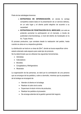 Parte de las estrategias tenemos:
ESTRATEGIA DE DIFERENCIACIÓN, en donde la ventaja
competitiva estará dada en la presentación de un servicio delivery,
en un solo lugar y el cliente podrá elegirlos de acuerdo a su
necesidad.
ESTRATEGIA DE PENETRACIÓN EN EL MERCADO, con esto se
pretende aumentar la participación en el mercado, a través de
publicidad (merchandising), a nivel del distrito de Carabayllo en la
Av. Tupac Amaru.
El proceso productivo, que constara desde la realización del pedido, hasta
cuando se ubica en su respectiva góndola.
La distribución se hará en un área de 20m2, donde se busca especificar cómo
estará ordenado cada espacio para cada tipo de producto.
Se ha determinado que se utilizaran las siguientes herramientas.
Góndolas:
Calculadora:
Bicicleta:
Congeladora y Refrigeradora:
Mostrador
La organización de las personas, se dará por la contratación de una persona
que se encargue de los pedidos y cobro a domicilio, mientras que la propietaria
de la bodega se encargará de:
Atender al cliente en la bodega
Realizar el cobro de la venta
Supervisar el stock mínimo de productos,
Realizar los pedidos al proveedor.
Se encarga además de la gestión general del negocio.

 