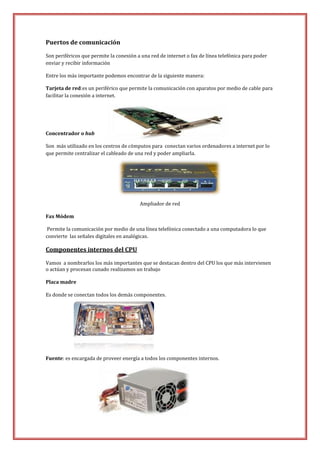 Puertos de comunicación
Son periféricos que permite la conexión a una red de internet o fax de línea telefónica para poder
enviar y recibir información
Entre los más importante podemos encontrar de la siguiente manera:
Tarjeta de red:es un periférico que permite la comunicación con aparatos por medio de cable para
facilitar la conexión a internet.

Concentrador o hub
Son más utilizado en los centros de cómputos para conectan varios ordenadores a internet por lo
que permite centralizar el cableado de una red y poder ampliarla.

Ampliador de red
Fax Módem
Permite la comunicación por medio de una línea telefónica conectado a una computadora lo que
convierte las señales digitales en analógicas.

Componentes internos del CPU
Vamos a nombrarlos los más importantes que se destacan dentro del CPU los que más intervienen
o actúan y procesan cunado realizamos un trabajo
Placa madre
Es donde se conectan todos los demás componentes.

Fuente: es encargada de proveer energía a todos los componentes internos.

Fuente de energía

 