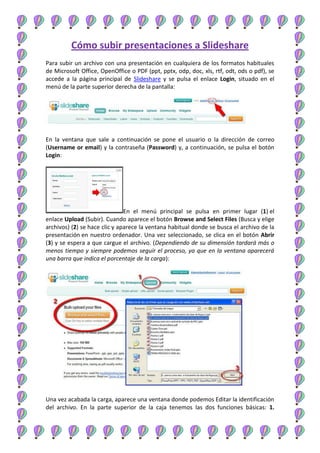 Cómo subir presentaciones a Slideshare
Para subir un archivo con una presentación en cualquiera de los formatos habituales
de Microsoft Office, OpenOffice o PDF (ppt, pptx, odp, doc, xls, rtf, odt, ods o pdf), se
accede a la página principal de Slideshare y se pulsa el enlace Login, situado en el
menú de la parte superior derecha de la pantalla:

En la ventana que sale a continuación se pone el usuario o la dirección de correo
(Username or email) y la contraseña (Password) y, a continuación, se pulsa el botón
Login:

En el menú principal se pulsa en primer lugar (1) el
enlace Upload (Subir). Cuando aparece el botón Browse and Select Files (Busca y elige
archivos) (2) se hace clic y aparece la ventana habitual donde se busca el archivo de la
presentación en nuestro ordenador. Una vez seleccionado, se clica en el botón Abrir
(3) y se espera a que cargue el archivo. (Dependiendo de su dimensión tardará más o
menos tiempo y siempre podemos seguir el proceso, ya que en la ventana aparecerá
una barra que indica el porcentaje de la carga):

Una vez acabada la carga, aparece una ventana donde podemos Editar la identificación
del archivo. En la parte superior de la caja tenemos las dos funciones básicas: 1.

 