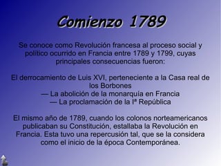 Comienzo 1789
Se conoce como Revolución francesa al proceso social y
político ocurrido en Francia entre 1789 y 1799, cuyas
principales consecuencias fueron:
El derrocamiento de Luis XVI, perteneciente a la Casa real de
los Borbones
— La abolición de la monarquía en Francia
— La proclamación de la Iª República
El mismo año de 1789, cuando los colonos norteamericanos
publicaban su Constitución, estallaba la Revolución en
Francia. Esta tuvo una repercusión tal, que se la considera
como el inicio de la época Contemporánea.

 