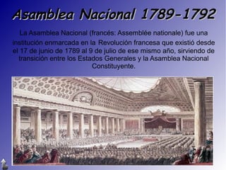 Asamblea Nacional 1789-1792
La Asamblea Nacional (francés: Assemblée nationale) fue una
institución enmarcada en la Revolución francesa que existió desde
el 17 de junio de 1789 al 9 de julio de ese mismo año, sirviendo de
transición entre los Estados Generales y la Asamblea Nacional
Constituyente.

 