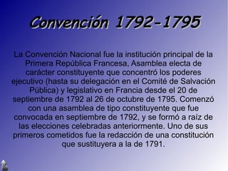 Convención 1792-1795
La Convención Nacional fue la institución principal de la
Primera República Francesa, Asamblea electa de
carácter constituyente que concentró los poderes
ejecutivo (hasta su delegación en el Comité de Salvación
Pública) y legislativo en Francia desde el 20 de
septiembre de 1792 al 26 de octubre de 1795. Comenzó
con una asamblea de tipo constituyente que fue
convocada en septiembre de 1792, y se formó a raíz de
las elecciones celebradas anteriormente. Uno de sus
primeros cometidos fue la redacción de una constitución
que sustituyera a la de 1791.

 