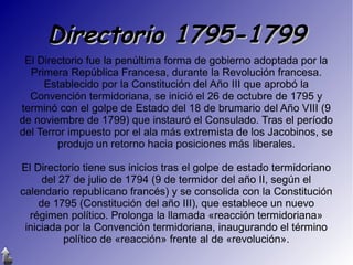 Directorio 1795-1799
El Directorio fue la penúltima forma de gobierno adoptada por la
Primera República Francesa, durante la Revolución francesa.
Establecido por la Constitución del Año III que aprobó la
Convención termidoriana, se inició el 26 de octubre de 1795 y
terminó con el golpe de Estado del 18 de brumario del Año VIII (9
de noviembre de 1799) que instauró el Consulado. Tras el período
del Terror impuesto por el ala más extremista de los Jacobinos, se
produjo un retorno hacia posiciones más liberales.
El Directorio tiene sus inicios tras el golpe de estado termidoriano
del 27 de julio de 1794 (9 de termidor del año II, según el
calendario republicano francés) y se consolida con la Constitución
de 1795 (Constitución del año III), que establece un nuevo
régimen político. Prolonga la llamada «reacción termidoriana»
iniciada por la Convención termidoriana, inaugurando el término
político de «reacción» frente al de «revolución».

 