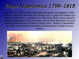 Etapa Napoleónica 1799-1815
Se inicia en 1799 cuando Napoleón Bonaparte (prestigioso militar
frances nacido en las Islas de Corcega) da un golpe de estado que
depone al directorio y establece el consulado. Este nuevo gobierno
estaba integrado por tres consules, uno de ellos Napoleón; al poco
tiempo Bonaparte se proclamó consul único, vitalicio y hereditario;
en 1804 se proclamó emperador concentrando el poder en sus
manos.

 