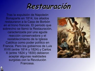 Restauración
Tras la expulsión de Napoleón
Bonaparte en 1814, los aliados
restauraron a la Casa de Borbón
en el trono francés. El periodo que
sobrevino se llamó la Restauración,
caracterizada por una aguda
reacción conservadora y el
restablecimiento de la Iglesia
Católica como poder político en
Francia. Pero los gobiernos de Luis
XVIII (entre 1814 y 1824) y Carlos
X (entre 1824 y 1830) debieron
aceptar algunas realidades
surgidas con la Revolución
Francesa.

 