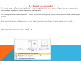 3.4. Duplicar una diapositiva

Otra forma de copiar una diapositiva es duplicándola, la diferencia es que duplicar sirve para copiar una diapositiva en la misma presentación
mientras que con copiar puedes copiar la diapositiva en otra presentación.
Para duplicar primero selecciona las diapositivas a duplicar. Una vez seleccionadas puedes duplicarlas de varias formas, elige la que más cómoda
te resulte:
Desde la banda de opciones desplegando el menú Nueva diapositiva y seleccionando la opción Duplicar diapositivas seleccionadas.

O bien utilizando la combinación de teclas Ctrl + Alt + D

 