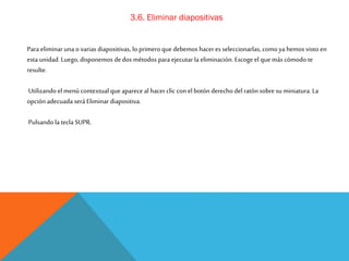 3.6. Eliminar diapositivas
Para eliminar una o varias diapositivas, lo primero que debemos hacer es seleccionarlas, como ya hemos visto en
esta unidad. Luego, disponemos de dos métodos para ejecutar la eliminación. Escoge el que más cómodo te
resulte.
Utilizando el menú contextual que aparece al hacer clic con el botón derecho del ratón sobre su miniatura. La
opción adecuada será Eliminar diapositiva.
Pulsando la tecla SUPR.

 