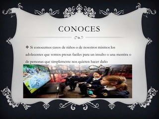 CONOCES
 Si conocemos casos de niños o de nosotros mismos los
adolecentes que somos presas faciles para un insulto o una mentira o
de personas que simplemente nos quieren hacer daño

 