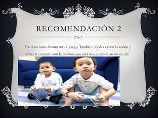RECOMENDACIÓN 2
Cambiar inmediatamente de juego. También puedes cerrar la sesión y
evitar el contacto con la persona que está realizando el acoso en red.

 