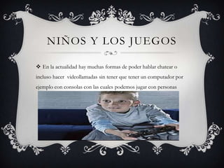 NIÑOS Y LOS JUEGOS
 En la actualidad hay muchas formas de poder hablar chatear o
incluso hacer videollamadas sin tener que tener un computador por
ejemplo con consolas con las cuales podemos jugar con personas

 