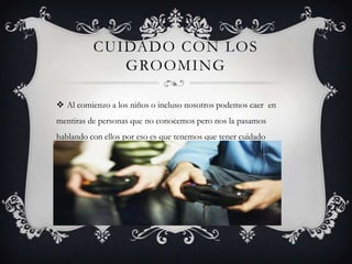 CUIDADO CON LOS
GROOMING
 Al comienzo a los niños o incluso nosotros podemos caer en
mentiras de personas que no conocemos pero nos la pasamos
hablando con ellos por eso es que tenemos que tener cuidado

 