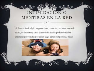 INTIMIDACIÓN O
MENTIRAS EN LA RED
 En medio de algún juego en línea podemos encontrar casos de
acoso, de mentiras y otras cosas en las cuales podemos recibir
amenazas provocadas por algún juego echas por personas malas

 