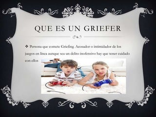 QUE ES UN GRIEFER
 Persona que comete Griefing. Acosador o intimidador de los
juegos en línea aunque sea un delito inofensivo hay que tener cuidado
con ellos

 