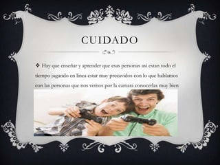 CUIDADO
 Hay que enseñar y aprender que esas personas asi estan todo el
tiempo jugando en linea estar muy precavidos con lo que hablamos
con las personas que nos vemos por la camara conocerlas muy bien

 