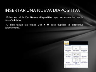INSERTAR UNA NUEVA DIAPOSITIVA
Pulsa en el botón Nueva diapositiva que se encuentra en la
pestaña Inicio.
O bien utiliza las teclas Ctrl + M para duplicar la diapositiva
seleccionada.

 