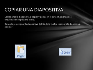 COPIAR UNA DIAPOSITIVA
Seleccionar la diapositiva a copiar y pulsar en el botón Copiar que se
encuentra en la pestaña Inicio.
Después seleccionar la diapositiva detrás de la cual se insertará la diapositiva
a copiar

 