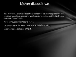 Mover diapositivas
Para mover una o varias diapositivas realizamos los mismos pasos que para
copiarlas. La única diferencia es que la acción a realizar será Cortar/Pegar,
en vez de Copiar/Pegar.
Por lo tanto, podemos hacerlo desde:
La opción Cortar del menú contextual, o de la ficha Inicio.
La combinación de teclas CTRL+X.

 