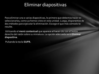 Eliminar diapositivas
Para eliminar una o varias diapositivas, lo primero que debemos hacer es
seleccionarlas, como ya hemos visto en esta unidad. Luego, disponemos de
dos métodos para ejecutar la eliminación. Escoge el que más cómodo te
resulte.
Utilizando el menú contextual que aparece al hacer clic con el botón
derecho del ratón sobre su miniatura. La opción adecuada será Eliminar
diapositiva.
Pulsando la tecla SUPR.

 