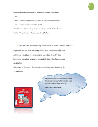 10
b. Ofrecer una educación básica de calidad para los niños de 6 a 11
Años.
c. Crear espacios de participación para los y las adolescentes de 12 a
17 años y promover su desarrollo pleno.
d. Instituir un sistema de garantías para la protección de los derechos
De los niños, niñas y adolescentes de 0 a 17 años.
◊ Plan Nacional de Prevención y Erradicación del Trabajo Infantil 2006-2010,
(Aprobado por D.S. 008-2005-TR), el cual tiene los siguientes objetivos:
a. Prevenir y erradicar el trabajo infantil por debajo de los 14 años.
b. Prevenir y erradicar las peores formas de trabajo infantil de menores
De 18 años.
c. Proteger el bienestar y derechos de los adolescentes trabajadores de
14 a 18 años
En nuestra constitución encontramos
leyes que protegen al menor de edad
contra la explotación laboral…
¿Pero esto se respeta?
 