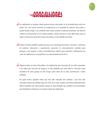 11
ఎ La explotación se produce desde quienes tienen más poder en la sociedad hacia otros sin
poder. Por esta razón comenzó la competencia y la ansiedad de obtener más poder y
capital dando origen a un conflicto entre clases sociales y maneras de pensar. Los obreros
estaban en desacuerdo con el sistema político, desde entonces se han dado ideas para la
mejor convivencia social pero hasta estos días no se ha podido encontrar.
ఎ Existen muchas posibles tendencias para una estrategia preventiva, inclusive: cuestiones
de sustento, educación y capacitación, aumentar la concientización, medidas para
proteger a las mujeres y niños, procedimientos visibles para informar y Monitorear los
casos de explotación, y una política y un sistema judicial efectivos.
ఎ Algunos niños son más vulnerables a la explotación que otros (por Ej. los niños separados
y los niños que son jefes de hogar) y es más probable que estos niños se vinculen como
miembros de otros grupos de alto riesgo como niños de la calle, prostitución o niños
soldados.
De igual forma, aquellos niños que han sido retirados del combate o que han sido
colocados dentro de familias luego de vivir en la calle, pueden encontrar particularmente
difícil reanudar una vida normal y puede ser más probable que cambien a las actividades
que finalmente conduzcan a un mayor riesgo de explotación.
 