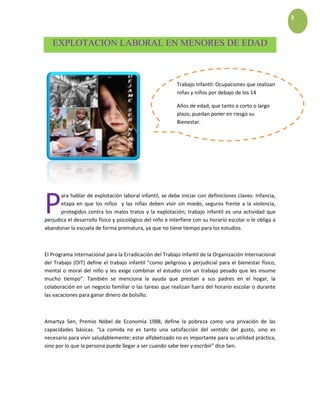 3
EXPLOTACION LABORAL EN MENORES DE EDAD
ara hablar de explotación laboral infantil, se debe iniciar con definiciones claves: Infancia,
etapa en que los niños y las niñas deben vivir sin miedo, seguros frente a la violencia,
protegidos contra los malos tratos y la explotación; trabajo infantil es una actividad que
perjudica el desarrollo físico y psicológico del niño e interfiere con su horario escolar o le obliga a
abandonar la escuela de forma prematura, ya que no tiene tiempo para los estudios.
El Programa Internacional para la Erradicación del Trabajo Infantil de la Organización Internacional
del Trabajo (OIT) define el trabajo infantil “como peligroso y perjudicial para el bienestar físico,
mental o moral del niño y les exige combinar el estudio con un trabajo pesado que les insume
mucho tiempo”. También se menciona la ayuda que prestan a sus padres en el hogar, la
colaboración en un negocio familiar o las tareas que realizan fuera del horario escolar o durante
las vacaciones para ganar dinero de bolsillo.
Amartya Sen, Premio Nóbel de Economía 1988, define la pobreza como una privación de las
capacidades básicas. “La comida no es tanto una satisfacción del sentido del gusto, sino es
necesario para vivir saludablemente; estar alfabetizado no es importante para su utilidad práctica,
sino por lo que la persona puede llegar a ser cuando sabe leer y escribir” dice Sen.
P
Trabajo infantil: Ocupaciones que realizan
niñas y niños por debajo de los 14
Años de edad, que tanto a corto o largo
plazo, puedan poner en riesgo su
Bienestar.
 
