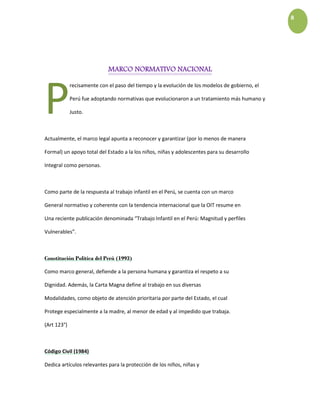 8
MARCO NORMATIVO NACIONAL
recisamente con el paso del tiempo y la evolución de los modelos de gobierno, el
Perú fue adoptando normativas que evolucionaron a un tratamiento más humano y
Justo.
Actualmente, el marco legal apunta a reconocer y garantizar (por lo menos de manera
Formal) un apoyo total del Estado a la los niños, niñas y adolescentes para su desarrollo
Integral como personas.
Como parte de la respuesta al trabajo infantil en el Perú, se cuenta con un marco
General normativo y coherente con la tendencia internacional que la OIT resume en
Una reciente publicación denominada “Trabajo Infantil en el Perú: Magnitud y perfiles
Vulnerables”.
Constitución Política del Perú (1993)
Como marco general, defiende a la persona humana y garantiza el respeto a su
Dignidad. Además, la Carta Magna define al trabajo en sus diversas
Modalidades, como objeto de atención prioritaria por parte del Estado, el cual
Protege especialmente a la madre, al menor de edad y al impedido que trabaja.
(Art 123°)
Código Civil (1984)
Dedica artículos relevantes para la protección de los niños, niñas y
P
 