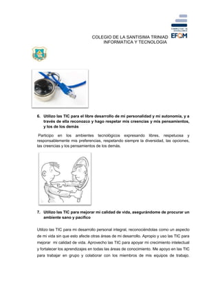 COLEGIO DE LA SANTISIMA TRINIAD
INFORMATICA Y TECNOLOGIA
6. Utilizo las TIC para el libre desarrollo de mi personalidad y mi autonomía, y a
través de ella reconozco y hago respetar mis creencias y mis pensamientos,
y los de los demás
Participo en los ambientes tecnológicos expresando libres, respetuosa y
responsablemente mis preferencias, respetando siempre la diversidad, las opciones,
las creencias y los pensamientos de los demás.
7. Utilizo las TIC para mejorar mi calidad de vida, asegurándome de procurar un
ambiente sano y pacifico
Utilizo las TIC para mi desarrollo personal integral, reconociéndolas como un aspecto
de mi vida sin que esto afecte otras áreas de mi desarrollo. Apropio y uso las TIC para
mejorar mi calidad de vida. Aprovecho las TIC para apoyar mi crecimiento intelectual
y fortalecer los aprendizajes en todas las áreas de conocimiento. Me apoyo en las TIC
para trabajar en grupo y colaborar con los miembros de mis equipos de trabajo.
 
