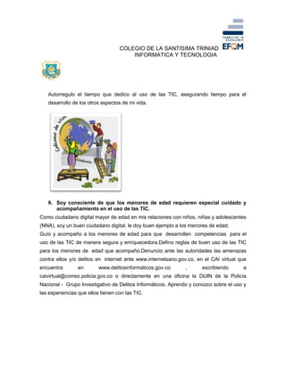COLEGIO DE LA SANTISIMA TRINIAD
INFORMATICA Y TECNOLOGIA
Autorregulo el tiempo que dedico al uso de las TIC, asegurando tiempo para el
desarrollo de los otros aspectos de mi vida.
8. Soy consciente de que los menores de edad requieren especial cuidado y
acompañamiento en el uso de las TIC.
Como ciudadano digital mayor de edad en mis relaciones con niños, niñas y adolescentes
(NNA), soy un buen ciudadano digital, le doy buen ejemplo a los menores de edad.
Guío y acompaño a los menores de edad para que desarrollen competencias para el
uso de las TIC de manera segura y enriquecedora.Defino reglas de buen uso de las TIC
para los menores de edad que acompaño.Denuncio ante las autoridades las amenazas
contra ellos y/o delitos en internet ante www.internetsano.gov.co, en el CAI virtual que
encuentra en www.delitosinformaticos.gov.co , escribiendo a
caivirtual@correo.policia.gov.co o directamente en una oficina la DIJIN de la Policía
Nacional - Grupo Investigativo de Delitos Informáticos. Aprendo y conozco sobre el uso y
las experiencias que ellos tienen con las TIC.
 