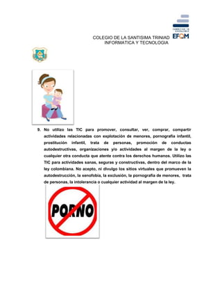 COLEGIO DE LA SANTISIMA TRINIAD
INFORMATICA Y TECNOLOGIA
9. No utilizo las TIC para promover, consultar, ver, comprar, compartir
actividades relacionadas con explotación de menores, pornografía infantil,
prostitución infantil, trata de personas, promoción de conductas
autodestructivas, organizaciones y/o actividades al margen de la ley o
cualquier otra conducta que atente contra los derechos humanos. Utilizo las
TIC para actividades sanas, seguras y constructivas, dentro del marco de la
ley colombiana. No acepto, ni divulgo los sitios virtuales que promueven la
autodestrucción, la xenofobia, la exclusión, la pornografía de menores, trata
de personas, la intolerancia o cualquier actividad al margen de la ley.
 