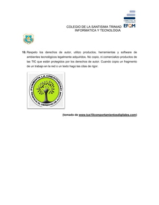 COLEGIO DE LA SANTISIMA TRINIAD
INFORMATICA Y TECNOLOGIA
10. Respeto los derechos de autor, utilizo productos, herramientas y software de
ambientes tecnológicos legalmente adquiridos. No copio, ni comercializo productos de
las TIC que están protegidos por los derechos de autor. Cuando copio un fragmento
de un trabajo en la red o un texto hago las citas de rigor.
(tomado de www.tus10comportamientosdigitales.com)
 