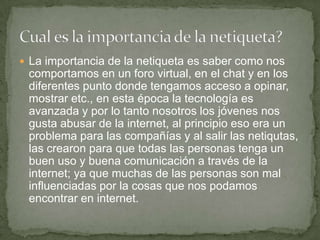  La importancia de la netiqueta es saber como nos
comportamos en un foro virtual, en el chat y en los
diferentes punto donde tengamos acceso a opinar,
mostrar etc., en esta época la tecnología es
avanzada y por lo tanto nosotros los jóvenes nos
gusta abusar de la internet, al principio eso era un
problema para las compañías y al salir las netiqutas,
las crearon para que todas las personas tenga un
buen uso y buena comunicación a través de la
internet; ya que muchas de las personas son mal
influenciadas por la cosas que nos podamos
encontrar en internet.
 