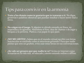  Trata a los demás como te gustaría que te trataran a ti. No digas
groserías o palabras ofensivas que puedan insultar o hacer sentir mal a
otros.
 No caigas en el juego. Si alguien te ofende estando en línea, no
respondas a la agresión. Abandona el foro, deja de chatear o de jugar y
bloquea a la persona. Platica a tus papás lo que pasó.
 ¡NO ME GRITES! ¿Sabes que en el mundo virtual escribir con letras
mayúsculas se entiende como si estuvieras gritando? Para que nadie
piense que eres un gruñón, evita usar estas letras en tus conversaciones.
 ¿Se vale ser grosero por que nadie te ve? Actúa en Internet como
actuarías en la vida real, sé educado y atento estando online u offline.
 