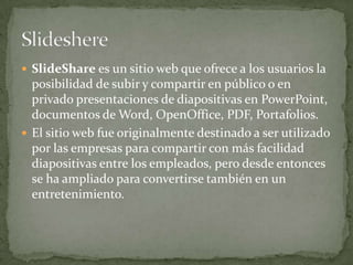 SlideShare es un sitio web que ofrece a los usuarios la
posibilidad de subir y compartir en público o en
privado presentaciones de diapositivas en PowerPoint,
documentos de Word, OpenOffice, PDF, Portafolios.
 El sitio web fue originalmente destinado a ser utilizado
por las empresas para compartir con más facilidad
diapositivas entre los empleados, pero desde entonces
se ha ampliado para convertirse también en un
entretenimiento.
 