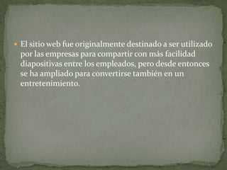  El sitio web fue originalmente destinado a ser utilizado
por las empresas para compartir con más facilidad
diapositivas entre los empleados, pero desde entonces
se ha ampliado para convertirse también en un
entretenimiento.
 