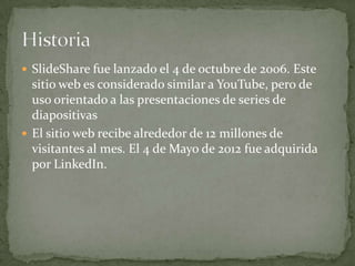  SlideShare fue lanzado el 4 de octubre de 2006. Este
sitio web es considerado similar a YouTube, pero de
uso orientado a las presentaciones de series de
diapositivas
 El sitio web recibe alrededor de 12 millones de
visitantes al mes. El 4 de Mayo de 2012 fue adquirida
por LinkedIn.
 