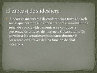  Zipcast es un sistema de conferencia a través de web
social que permite a los presentadores transmitir una
señal de audio / vídeo mientras se conduce la
presentación a través de Internet. Zipcasts también
permite a los usuarios comunicarse durante la
presentación a través de una función de chat
integrada.
 