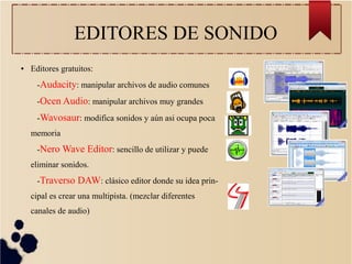 EDITORES DE SONIDO
● Editores gratuitos:
-Audacity: manipular archivos de audio comunes
-Ocen Audio: manipular archivos muy grandes
-Wavosaur: modifica sonidos y aún asi ocupa poca
memoria
-Nero Wave Editor: sencillo de utilizar y puede
eliminar sonidos.
-Traverso DAW: clásico editor donde su idea prin-
cipal es crear una multipista. (mezclar diferentes
canales de audio)
 